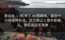 奥运会 ｜ AC米兰 vs 阿森纳，最后十分钟成转折点，杜兰特让人意外新情况，背后原因不简单