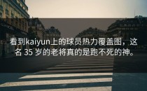 看到<strong>kaiyun</strong>上的球员热力覆盖图，这名 35 岁的老将真的是跑不死的神。
