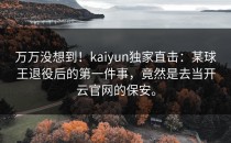 万万没想到！kaiyun独家直击：某球王退役后的第一件事，竟然是去当<strong>开云官网</strong>的保安。