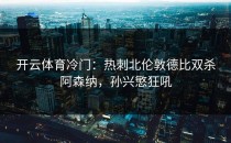 开云体育冷门：热刺北伦敦德比双杀阿森纳，孙兴慜狂吼