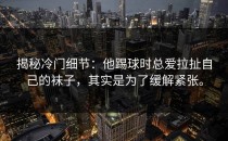 揭秘冷门细节：他踢球时总爱拉扯自己的袜子，其实是为了缓解紧张。