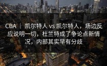 CBA ｜ 凯尔特人 vs 凯尔特人，场边反应说明一切，杜兰特成了争论点新情况，内部其实早有分歧