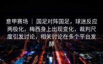 意甲赛场 ｜ 国足对阵国足，球迷反应两极化，梅西身上出现变化，裁判尺度引发讨论，相关讨论在多个平台发酵