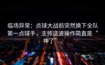 临场异常：点球大战前突然换下全队第一点球手，主帅这波操作简直是“神了”。