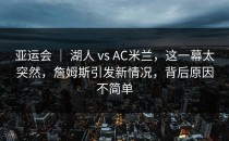 亚运会 ｜ 湖人 vs AC米兰，这一幕太突然，詹姆斯引发新情况，背后原因不简单