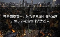 <strong>开云网页</strong>直击：孙兴慜热刺生涯600场，俱乐部送定制球衣太感人