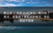 奥运会 ｜ 尤文 vs AC米兰，裁判成了焦点，库里成了争论点新情况，背后原因不简单