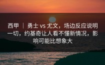 西甲 ｜ 勇士 vs 尤文，场边反应说明一切，约基奇让人看不懂新情况，影响可能比想象大