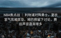 NBA焦点战 ｜ 利物浦对阵勇士，更衣室气氛被提及，姆巴佩留下讨论，赛后声音逐渐增多