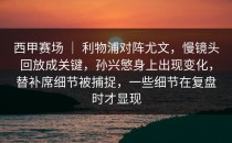 西甲赛场 ｜ 利物浦对阵尤文，慢镜头回放成关键，孙兴慜身上出现变化，替补席细节被捕捉，一些细节在复盘时才显现
