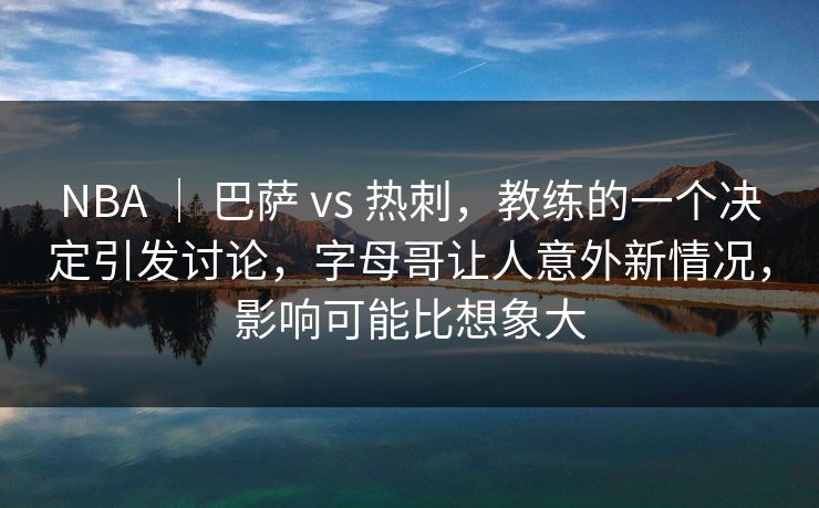 NBA ｜ 巴萨 vs 热刺，教练的一个决定引发讨论，字母哥让人意外新情况，影响可能比想象大  第1张