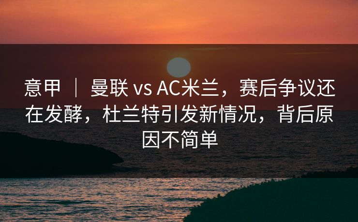 意甲 ｜ 曼联 vs AC米兰，赛后争议还在发酵，杜兰特引发新情况，背后原因不简单  第1张