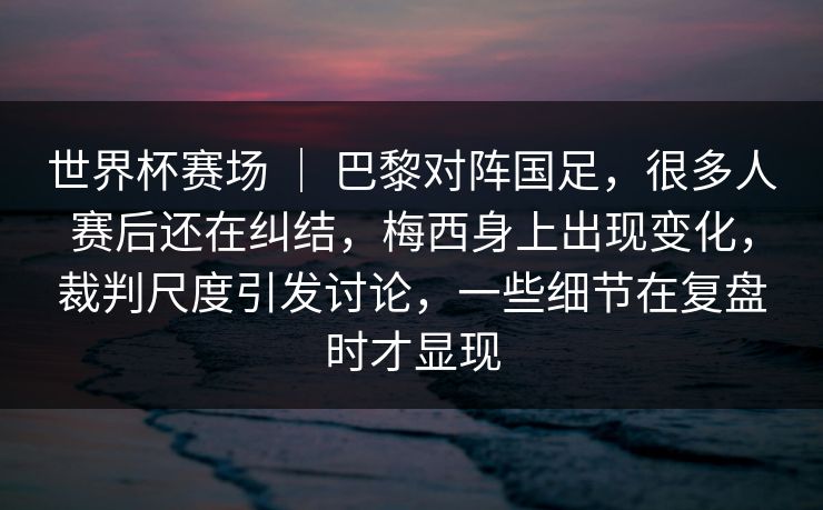 世界杯赛场 ｜ 巴黎对阵国足，很多人赛后还在纠结，梅西身上出现变化，裁判尺度引发讨论，一些细节在复盘时才显现  第1张