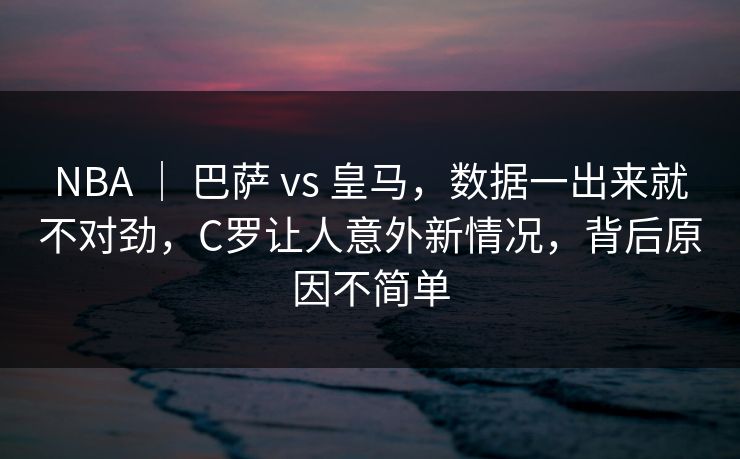 NBA ｜ 巴萨 vs 皇马，数据一出来就不对劲，C罗让人意外新情况，背后原因不简单