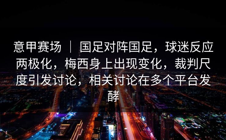 意甲赛场 ｜ 国足对阵国足，球迷反应两极化，梅西身上出现变化，裁判尺度引发讨论，相关讨论在多个平台发酵