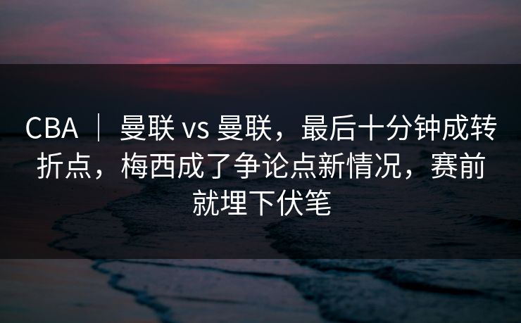 CBA | 曼联 vs 曼联,最后十分钟成转折点,梅西成了争论点新情况,赛前就埋下伏笔 CBA | 曼联 vs 曼联,最后十分钟成转折点,梅西成了争论点新情况,赛前就埋下伏笔