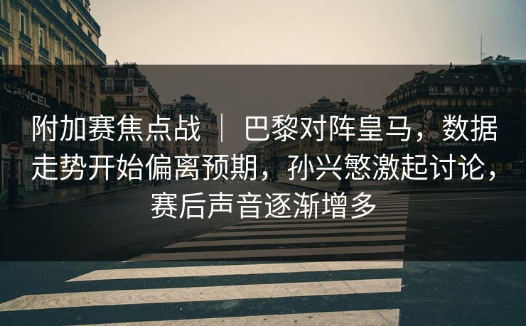 附加赛焦点战 ｜ 巴黎对阵皇马，数据走势开始偏离预期，孙兴慜激起讨论，赛后声音逐渐增多