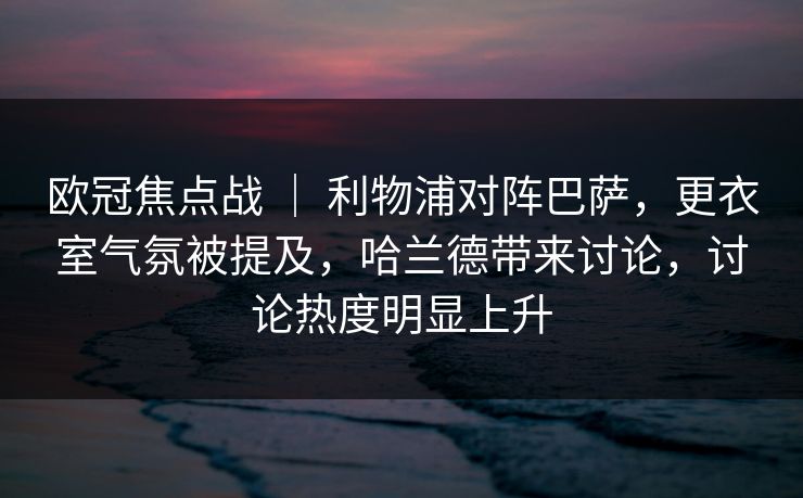 欧冠焦点战 | 利物浦对阵巴萨,更衣室气氛被提及,哈兰德带来讨论,讨论热度明显上升 欧冠焦点战 | 利物浦对阵巴萨,更衣室气氛被提及,哈兰德带来讨论,讨论热度明显上升